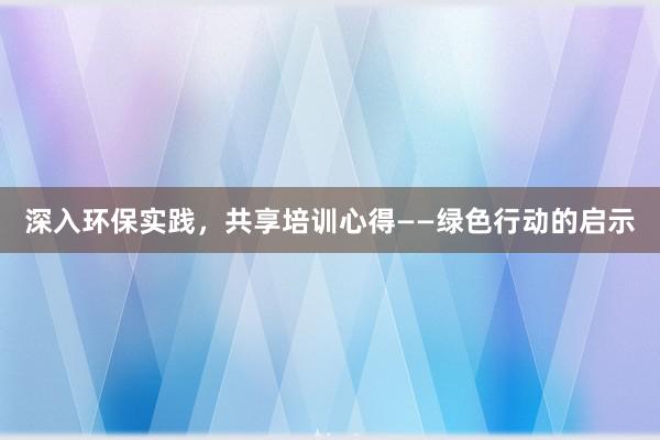 深入环保实践，共享培训心得——绿色行动的启示