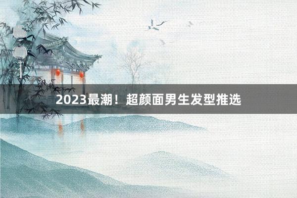 2023最潮！超颜面男生发型推选